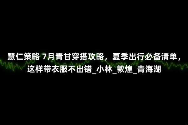 慧仁策略 7月青甘穿搭攻略，夏季出行必备清单，这样带衣服不出错_小林_敦煌_青海湖