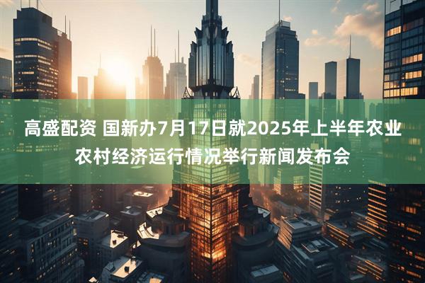 高盛配资 国新办7月17日就2025年上半年农业农村经济运行情况举行新闻发布会