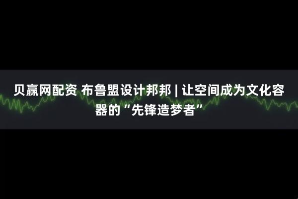 贝赢网配资 布鲁盟设计邦邦 | 让空间成为文化容器的“先锋造梦者”