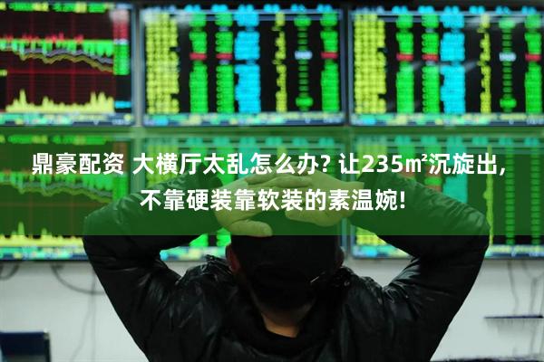 鼎豪配资 大横厅太乱怎么办? 让235㎡沉旋出, 不靠硬装靠软装的素温婉!