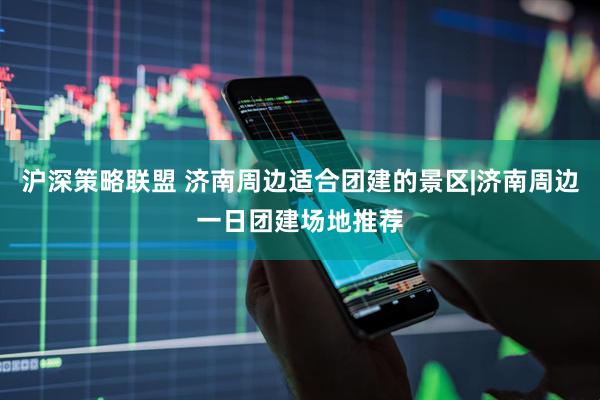 沪深策略联盟 济南周边适合团建的景区|济南周边一日团建场地推荐