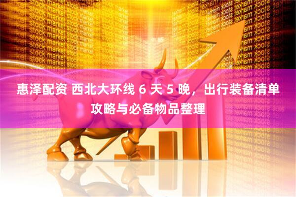 惠泽配资 西北大环线 6 天 5 晚，出行装备清单攻略与必备物品整理