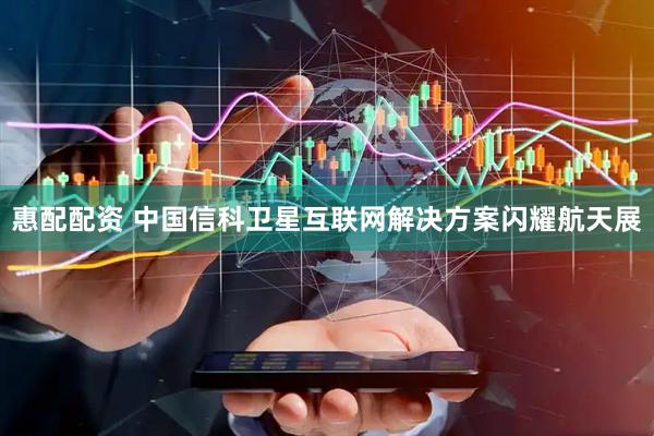 惠配配资 中国信科卫星互联网解决方案闪耀航天展