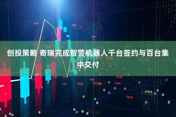 创投策略 奇瑞完成智警机器人千台签约与百台集中交付